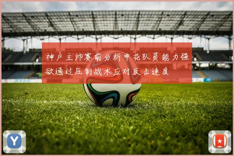 神户主帅赛前分析申花队员能力强欲通过压制战术应对反击速度