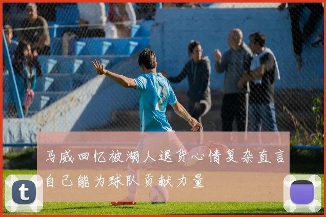 马威回忆被湖人退货心情复杂直言自己能为球队贡献力量