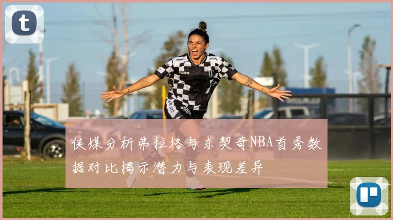 侠媒分析弗拉格与东契奇NBA首秀数据对比揭示潜力与表现差异