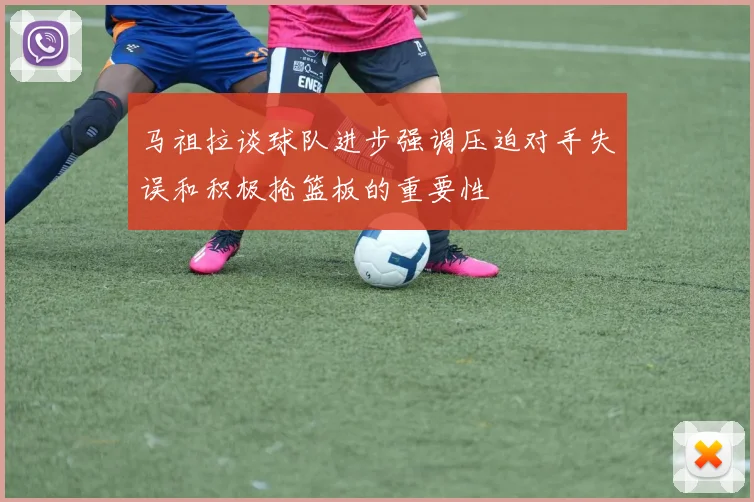 马祖拉谈球队进步强调压迫对手失误和积极抢篮板的重要性