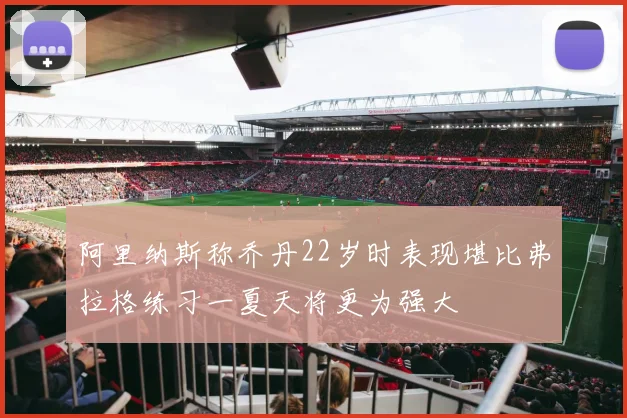 阿里纳斯称乔丹22岁时表现堪比弗拉格练习一夏天将更为强大
