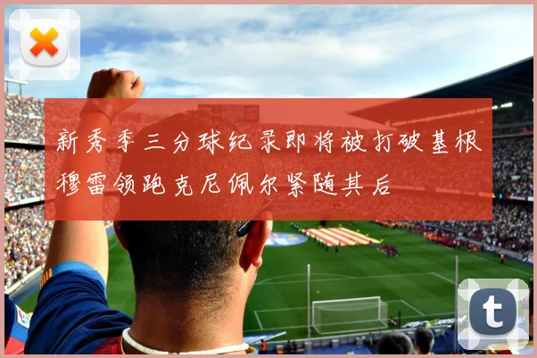 新秀季三分球纪录即将被打破基根穆雷领跑克尼佩尔紧随其后