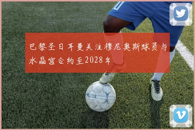 巴黎圣日耳曼关注穆尼奥斯球员与水晶宫合约至2028年