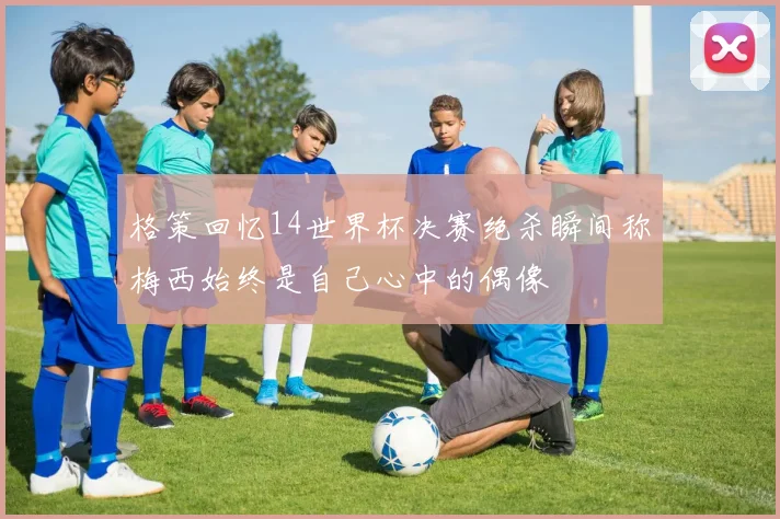 格策回忆14世界杯决赛绝杀瞬间称梅西始终是自己心中的偶像