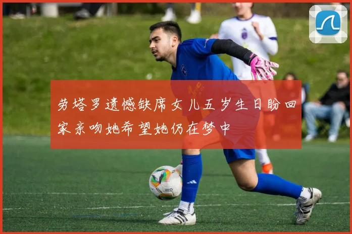 劳塔罗遗憾缺席女儿五岁生日盼回家亲吻她希望她仍在梦中