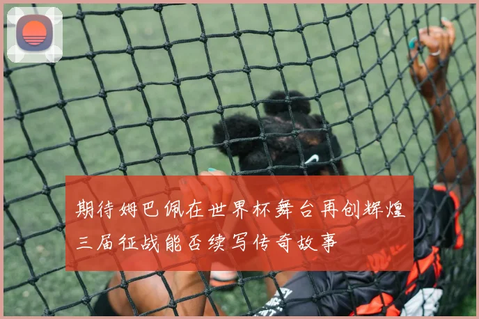 期待姆巴佩在世界杯舞台再创辉煌三届征战能否续写传奇故事