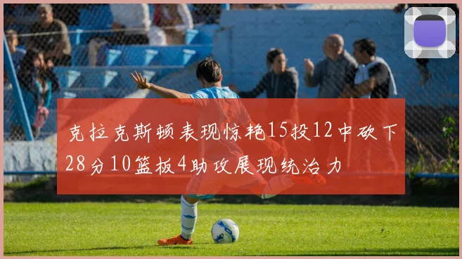 克拉克斯顿表现惊艳15投12中砍下28分10篮板4助攻展现统治力