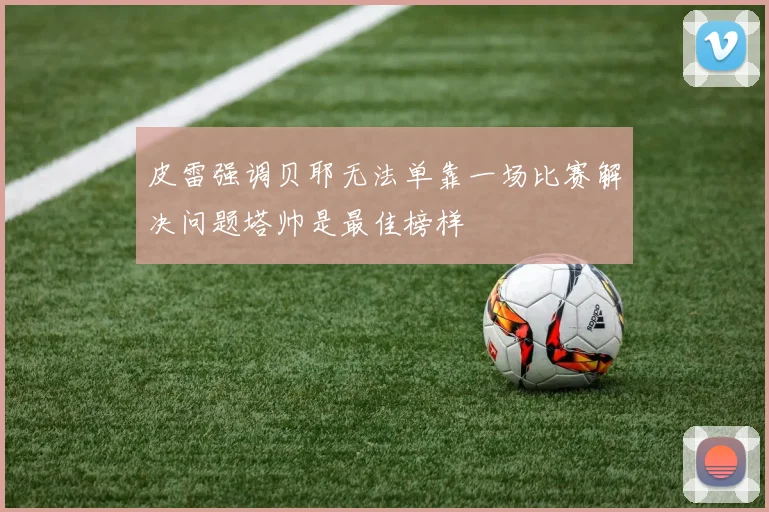 皮雷强调贝耶无法单靠一场比赛解决问题塔帅是最佳榜样