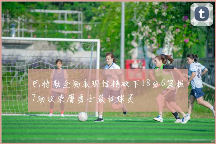 巴特勒全场表现惊艳砍下18分6篮板7助攻荣膺勇士最佳球员