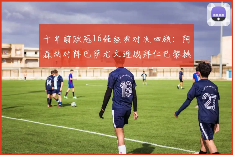 十年前欧冠16强经典对决回顾：阿森纳对阵巴萨尤文迎战拜仁巴黎挑战切尔西