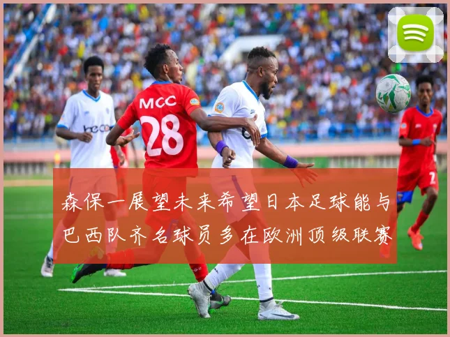 森保一展望未来希望日本足球能与巴西队齐名球员多在欧洲顶级联赛效力