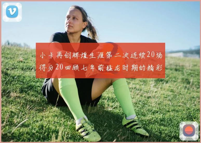 小卡再创辉煌生涯第二次连续20场得分20回顾七年前猛龙时期的精彩表现