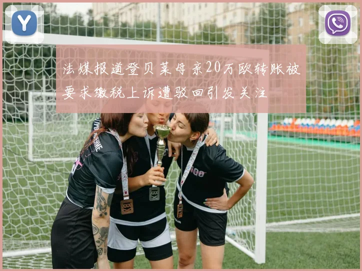 法媒报道登贝莱母亲20万欧转账被要求缴税上诉遭驳回引发关注