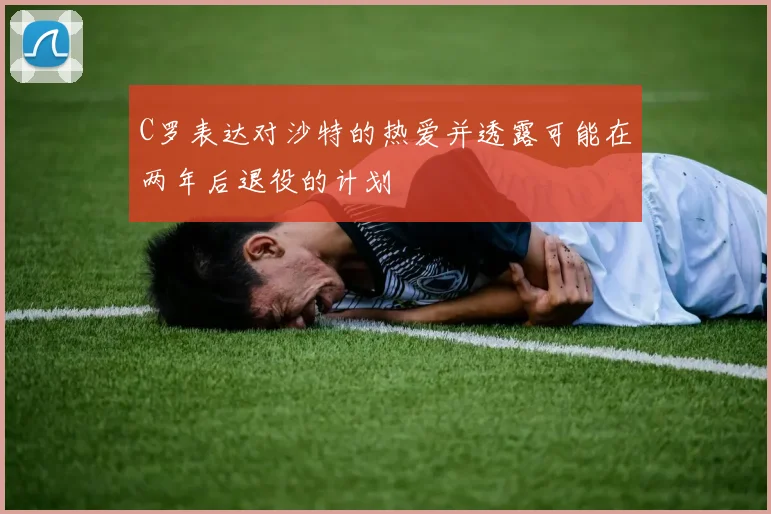C罗表达对沙特的热爱并透露可能在两年后退役的计划