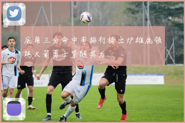 底角三分命中率排行榜出炉雄鹿领跑火箭勇士紧随其后
