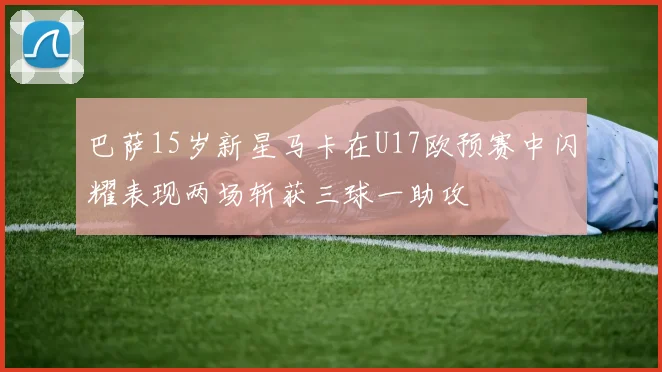 巴萨15岁新星马卡在U17欧预赛中闪耀表现两场斩获三球一助攻